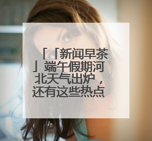 「新闻早茶」端午假期河北天气出炉，还有这些热点……