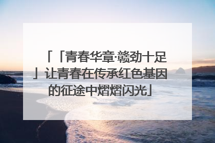 「青春华章·赣劲十足」让青春在传承红色基因的征途中熠熠闪光