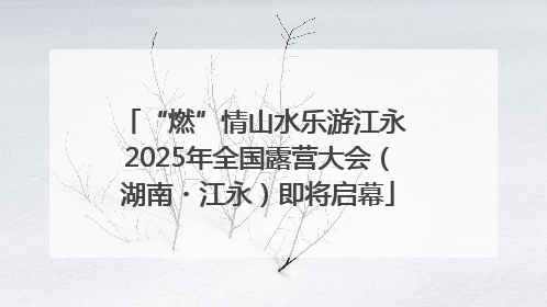 “燃”情山水乐游江永 2025年全国露营大会（湖南・江永）即将启幕