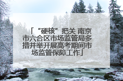“硬核”把关 南京市六合区市场监管局多措并举开展高考期间市场监管保障工作