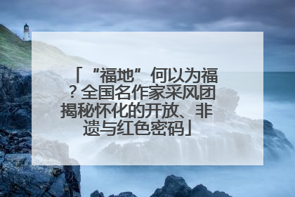 “福地”何以为福？全国名作家采风团揭秘怀化的开放、非遗与红色密码