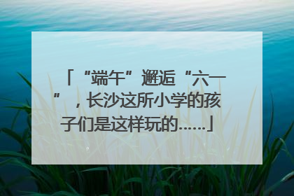 “端午”邂逅“六一”，长沙这所小学的孩子们是这样玩的……