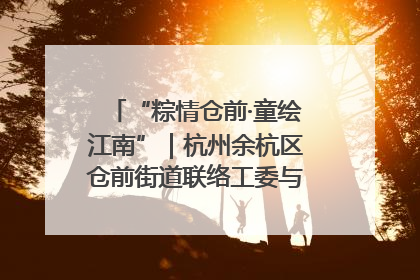 “粽情仓前·童绘江南”｜杭州余杭区仓前街道联络工委与辖区群众共度佳节