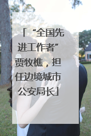 “全国先进工作者”贾牧樵，担任边境城市公安局长