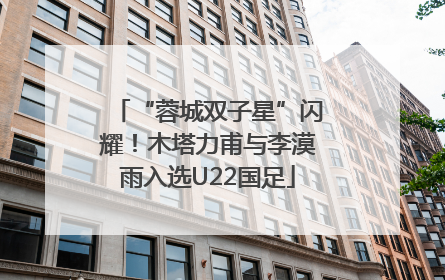 “蓉城双子星”闪耀！木塔力甫与李漠雨入选U22国足