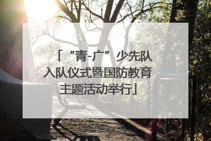 “青-广”少先队入队仪式暨国防教育主题活动举行