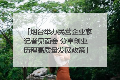 烟台举办民营企业家记者见面会 分享创业历程高质量发展政策