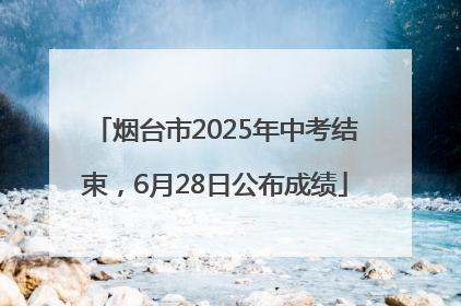 烟台市2025年中考结束，6月28日公布成绩