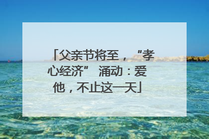 父亲节将至，“孝心经济” 涌动：爱他，不止这一天