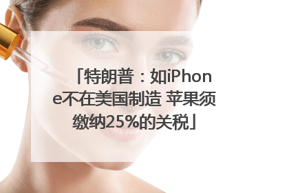 特朗普：如iPhone不在美国制造 苹果须缴纳25%的关税