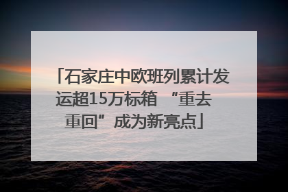 石家庄中欧班列累计发运超15万标箱 “重去重回”成为新亮点