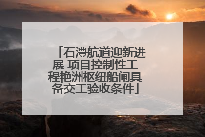 石澧航道迎新进展 项目控制性工程艳洲枢纽船闸具备交工验收条件