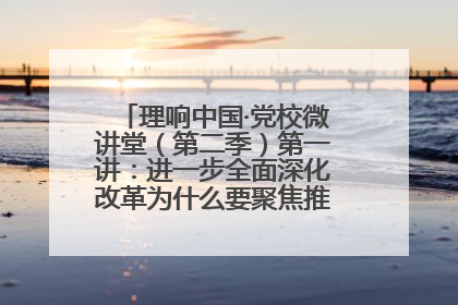 理响中国·党校微讲堂（第二季）第一讲：进一步全面深化改革为什么要聚焦推进中国式现代化