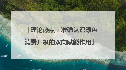 理论热点丨准确认识绿色消费升级的双向赋能作用
