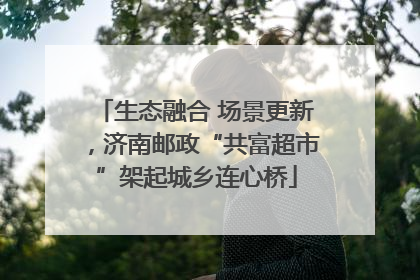 生态融合 场景更新，济南邮政“共富超市”架起城乡连心桥