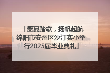 盛夏踏歌，扬帆起航 绵阳市安州区沙汀实小举行2025届毕业典礼