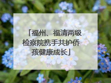 福州、福清两级检察院携手共护侨孩健康成长