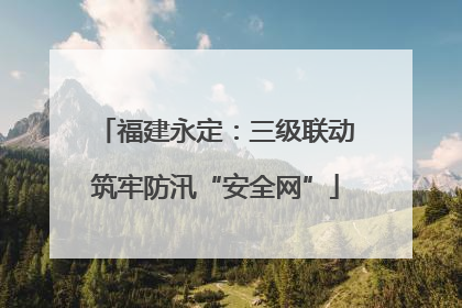 福建永定：三级联动筑牢防汛“安全网”