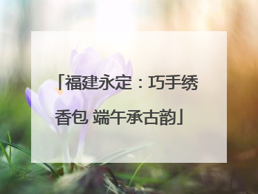 福建永定：巧手绣香包 端午承古韵