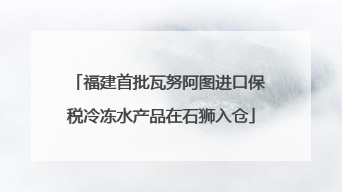 福建首批瓦努阿图进口保税冷冻水产品在石狮入仓