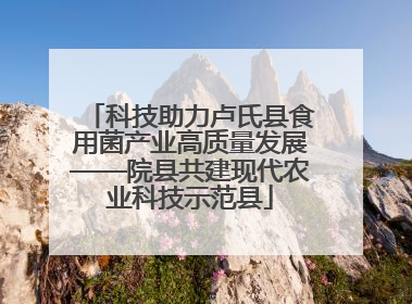 科技助力卢氏县食用菌产业高质量发展——院县共建现代农业科技示范县