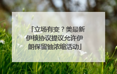 立场有变？美最新伊核协议提议允许伊朗保留铀浓缩活动