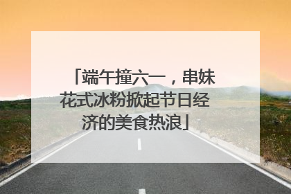 端午撞六一，串妹花式冰粉掀起节日经济的美食热浪