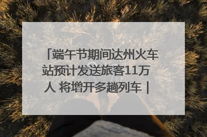端午节期间达州火车站预计发送旅客11万人 将增开多趟列车｜网络中国节·端午