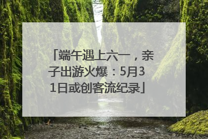 端午遇上六一，亲子出游火爆：5月31日或创客流纪录