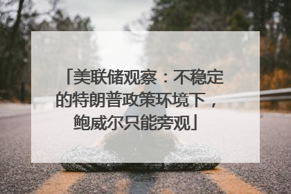 美联储观察：不稳定的特朗普政策环境下，鲍威尔只能旁观