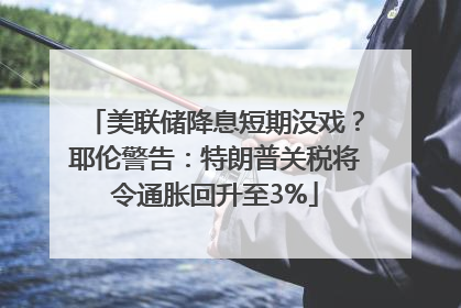 美联储降息短期没戏？耶伦警告：特朗普关税将令通胀回升至3%