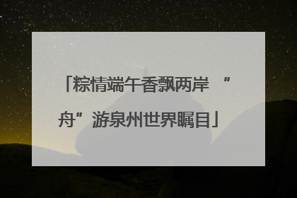 粽情端午香飘两岸 “舟”游泉州世界瞩目