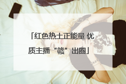 红色热土正能量 优质主播“赣”出圈