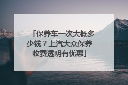 保养车一次大概多少钱？上汽大众保养收费透明有优惠