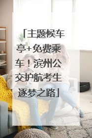 主题候车亭+免费乘车！滨州公交护航考生逐梦之路