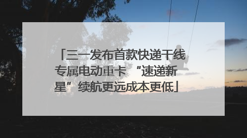 三一发布首款快递干线专属电动重卡 “速递新星”续航更远成本更低