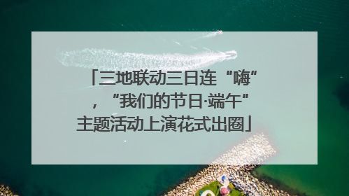 三地联动三日连“嗨”，“我们的节日·端午”主题活动上演花式出圈