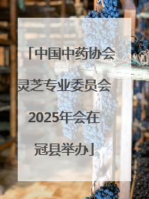 中国中药协会灵芝专业委员会2025年会在冠县举办
