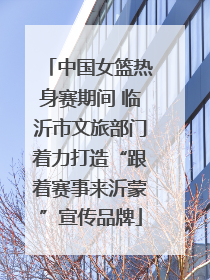 中国女篮热身赛期间 临沂市文旅部门着力打造“跟着赛事来沂蒙”宣传品牌