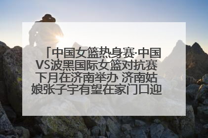 中国女篮热身赛·中国VS波黑国际女篮对抗赛下月在济南举办 济南姑娘张子宇有望在家门口迎来国家队首秀