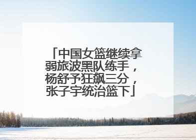 中国女篮继续拿弱旅波黑队练手，杨舒予狂飙三分，张子宇统治篮下