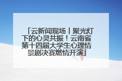 云新闻现场丨聚光灯下的心灵共振！云南省第十四届大学生心理情景剧决赛燃情开演