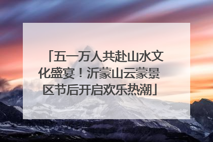 五一万人共赴山水文化盛宴！沂蒙山云蒙景区节后开启欢乐热潮