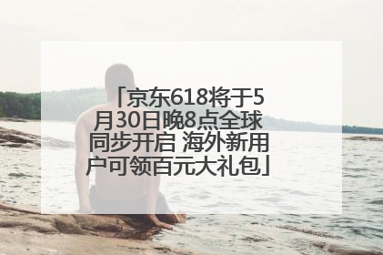 京东618将于5月30日晚8点全球同步开启 海外新用户可领百元大礼包