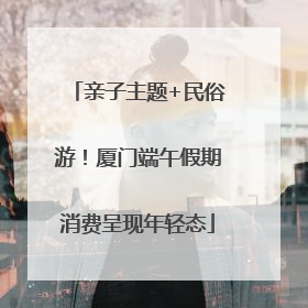 亲子主题+民俗游！厦门端午假期消费呈现年轻态