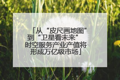 从“皮尺画地图”到“卫星看未来” 时空服务产业产值将形成万亿级市场