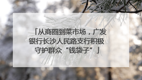 从商圈到菜市场，广发银行长沙人民路支行积极守护群众“钱袋子”