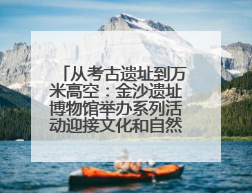 从考古遗址到万米高空：金沙遗址博物馆举办系列活动迎接文化和自然遗产日