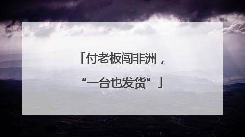 付老板闯非洲，“一台也发货”