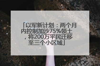 以军新计划：两个月内控制加沙75%领土，将200万平民迁移至三个小区域